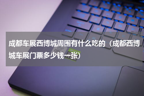 成都车展西博城周围有什么吃的（成都西博城车展门票多少钱一张）