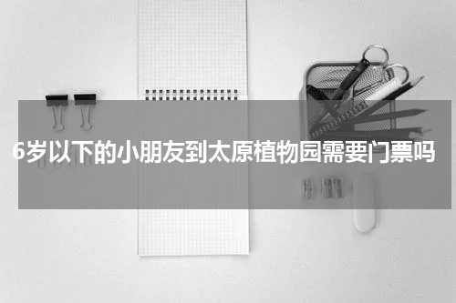 6岁以下的小朋友到太原植物园需要门票吗