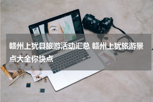 赣州上犹县旅游活动汇总 赣州上犹旅游景点大全你快点