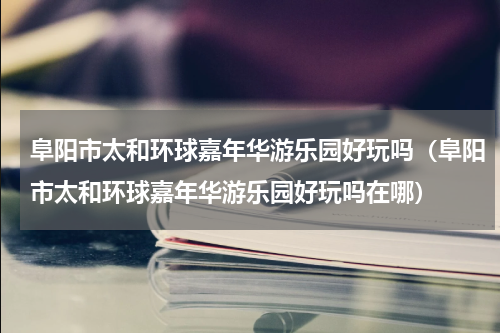 阜阳市太和环球嘉年华游乐园好玩吗（阜阳市太和环球嘉年华游乐园好玩吗在哪）