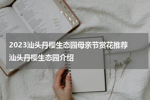 2023汕头丹樱生态园母亲节赏花推荐 汕头丹樱生态园介绍