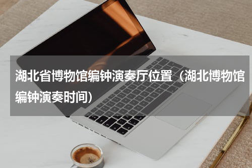 湖北省博物馆编钟演奏厅位置（湖北博物馆编钟演奏时间）