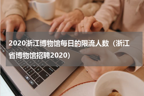 2020浙江博物馆每日的限流人数（浙江省博物馆招聘2020）