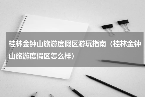 桂林金钟山旅游度假区游玩指南（桂林金钟山旅游度假区怎么样）