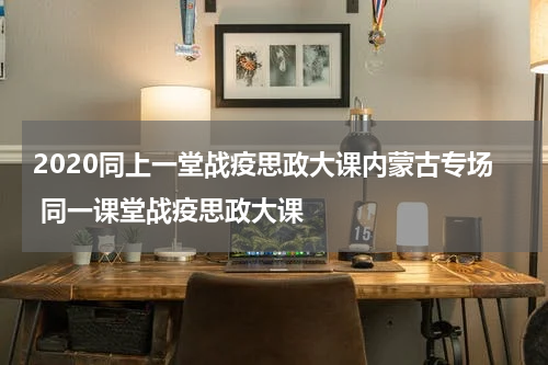 2020同上一堂战疫思政大课内蒙古专场 同一课堂战疫思政大课