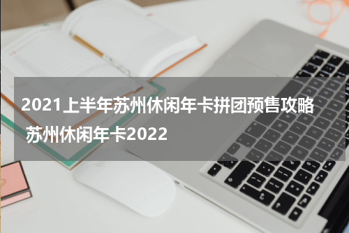 2021上半年苏州休闲年卡拼团预售攻略 苏州休闲年卡2022