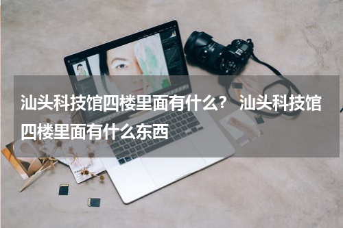 汕头科技馆四楼里面有什么？ 汕头科技馆四楼里面有什么东西