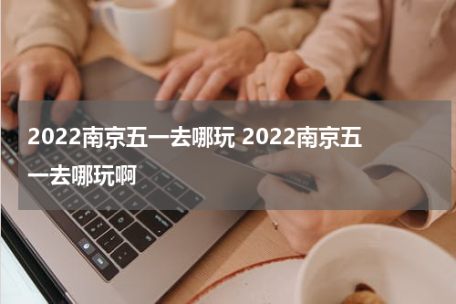 2022南京五一去哪玩 2022南京五一去哪玩啊