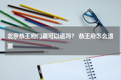 北京恭王府门票可以退吗？ 恭王府怎么退票