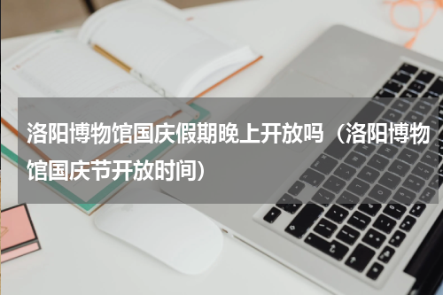 洛阳博物馆国庆假期晚上开放吗（洛阳博物馆国庆节开放时间）