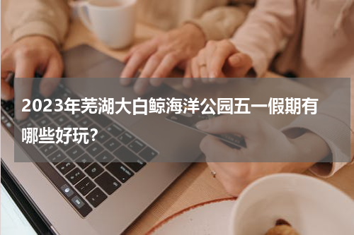 2023年芜湖大白鲸海洋公园五一假期有哪些好玩？