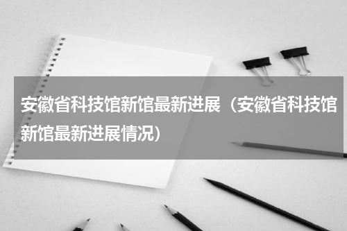 安徽省科技馆新馆最新进展（安徽省科技馆新馆最新进展情况）