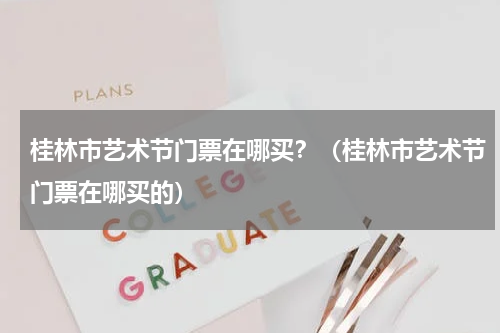 桂林市艺术节门票在哪买？（桂林市艺术节门票在哪买的）