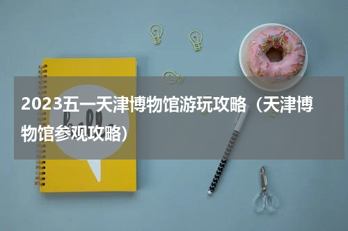 2023五一天津博物馆游玩攻略（天津博物馆参观攻略）