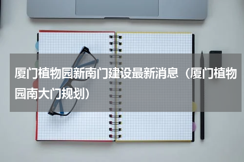厦门植物园新南门建设最新消息（厦门植物园南大门规划）