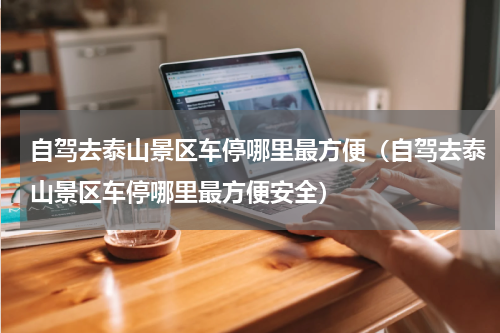 自驾去泰山景区车停哪里最方便（自驾去泰山景区车停哪里最方便安全）
