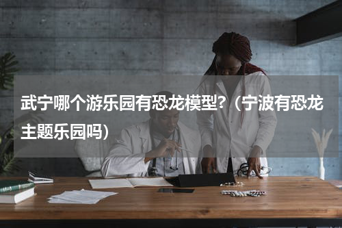 武宁哪个游乐园有恐龙模型?（宁波有恐龙主题乐园吗）