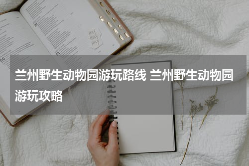 兰州野生动物园游玩路线 兰州野生动物园游玩攻略