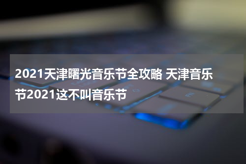 2021天津曙光音乐节全攻略 天津音乐节2021这不叫音乐节