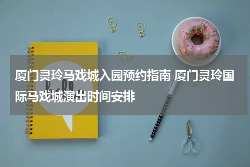 厦门灵玲马戏城入园预约指南 厦门灵玲国际马戏城演出时间安排