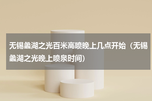 无锡蠡湖之光百米高喷晚上几点开始（无锡蠡湖之光晚上喷泉时间）