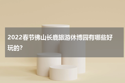 2022春节佛山长鹿旅游休博园有哪些好玩的？