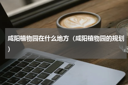 咸阳植物园在什么地方（咸阳植物园的规划）