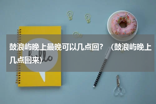 鼓浪屿晚上最晚可以几点回？（鼓浪屿晚上几点回来）