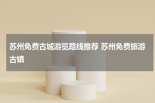 苏州免费古城游览路线推荐 苏州免费旅游古镇