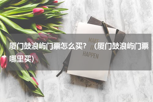 厦门鼓浪屿门票怎么买？（厦门鼓浪屿门票哪里买）