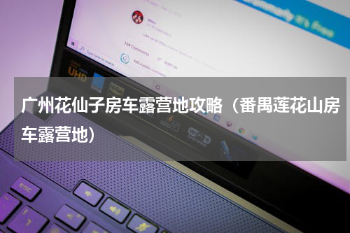 广州花仙子房车露营地攻略（番禺莲花山房车露营地）