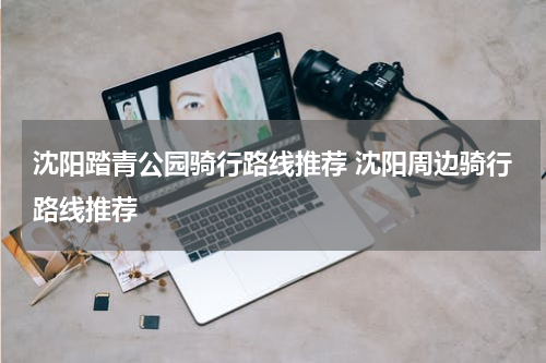 沈阳踏青公园骑行路线推荐 沈阳周边骑行路线推荐