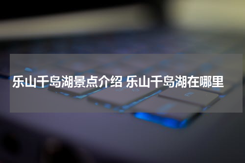 乐山千岛湖景点介绍 乐山千岛湖在哪里