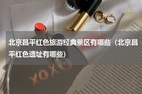 北京昌平红色旅游经典景区有哪些（北京昌平红色遗址有哪些）