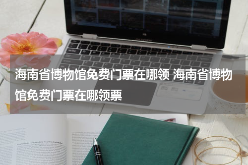 海南省博物馆免费门票在哪领 海南省博物馆免费门票在哪领票