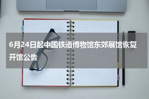 6月24日起中国铁道博物馆东郊展馆恢复开馆公告
