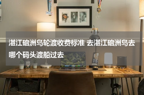 湛江硇洲岛轮渡收费标准 去湛江硇洲岛去哪个码头渡船过去