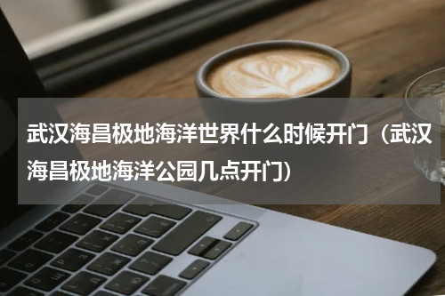 武汉海昌极地海洋世界什么时候开门（武汉海昌极地海洋公园几点开门）