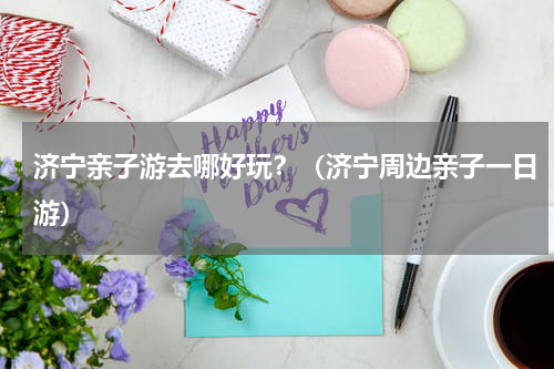 济宁亲子游去哪好玩？（济宁周边亲子一日游）