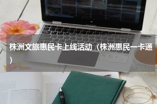 株洲文旅惠民卡上线活动（株洲惠民一卡通）