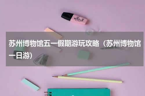 苏州博物馆五一假期游玩攻略（苏州博物馆一日游）