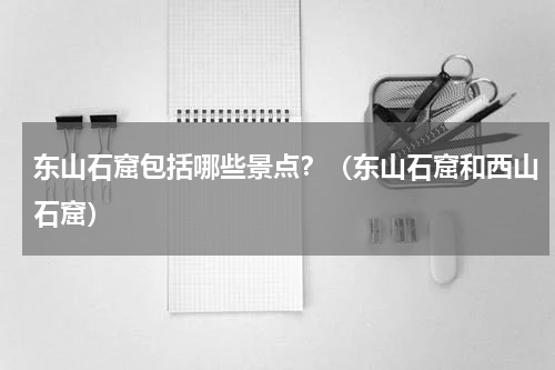 东山石窟包括哪些景点？（东山石窟和西山石窟）