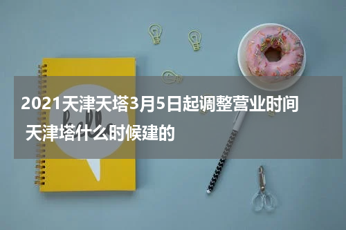 2021天津天塔3月5日起调整营业时间 天津塔什么时候建的