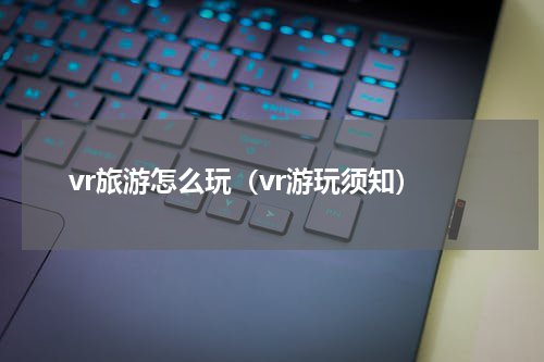 vr旅游怎么玩（vr游玩须知）