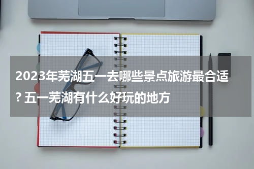 2023年芜湖五一去哪些景点旅游最合适? 五一芜湖有什么好玩的地方