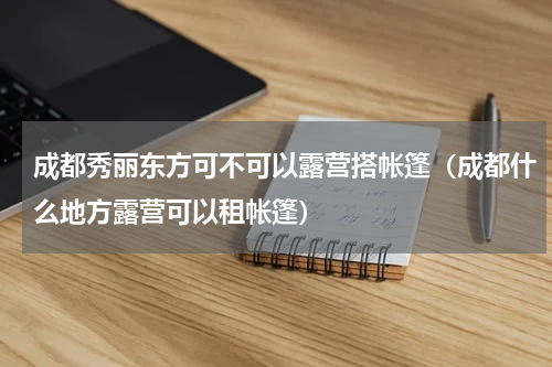 成都秀丽东方可不可以露营搭帐篷（成都什么地方露营可以租帐篷）