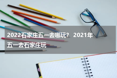 2022石家庄五一去哪玩？ 2021年五一去石家庄玩