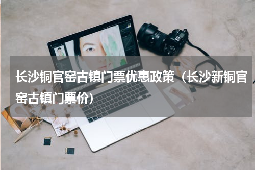 长沙铜官窑古镇门票优惠政策（长沙新铜官窑古镇门票价）