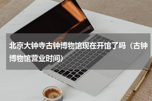 北京大钟寺古钟博物馆现在开馆了吗（古钟博物馆营业时间）
