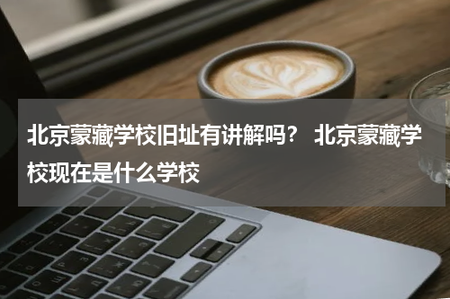 北京蒙藏学校旧址有讲解吗？ 北京蒙藏学校现在是什么学校